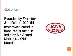 QUESTION 4
Founded by František
Janeček in 1929, this
motorcycle brand is
been resurrected in
India by Mr. Anand
Mahindra. Which
brand?
 