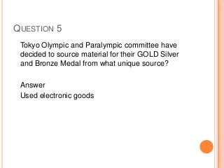 QUESTION 5
Tokyo Olympic and Paralympic committee have
decided to source material for their GOLD Silver
and Bronze Medal from what unique source?
Answer
Used electronic goods
 