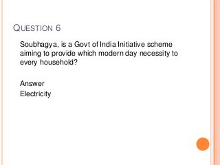 QUESTION 6
Soubhagya, is a Govt of India Initiative scheme
aiming to provide which modern day necessity to
every household?
Answer
Electricity
 