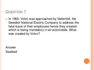 QUESTION 7
 In 1950, Volvo was approached by Vattenfall, the
Swedish National Electric Company to address the
fatal issue of their employees hence they created
which is being mandatory in all automobile. What
was created by Volvo?
Answer
Seatbelt
 