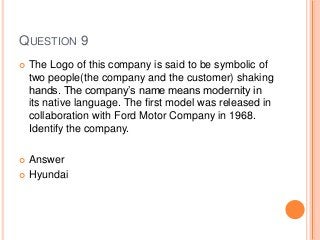 QUESTION 9
 The Logo of this company is said to be symbolic of
two people(the company and the customer) shaking
hands. The company’s name means modernity in
its native language. The first model was released in
collaboration with Ford Motor Company in 1968.
Identify the company.
 Answer
 Hyundai
 