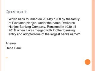 QUESTION 11
Which bank founded on 26 May 1938 by the family
of Devkaran Nanjee, under the name Devkaran
Nanjee Banking Company. Renamed in 1939 till
2018, when it was merged with 2 other banking
entity and adopted one of the largest banks name?
Answer
Dena Bank

 
