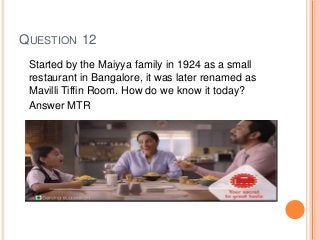 QUESTION 12
Started by the Maiyya family in 1924 as a small
restaurant in Bangalore, it was later renamed as
Mavilli Tiffin Room. How do we know it today?
Answer MTR
 