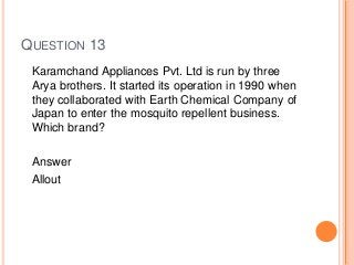QUESTION 13
Karamchand Appliances Pvt. Ltd is run by three
Arya brothers. It started its operation in 1990 when
they collaborated with Earth Chemical Company of
Japan to enter the mosquito repellent business.
Which brand?
Answer
Allout
 