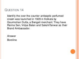 QUESTION 14
Identify the over the counter antiseptic perfumed
cream was launched in 1929 in Kolkata by
Gourmohan Dutta, a Bengali merchant. They have
Raima Sen, Vidya Balan and SakshiTanwar as their
Brand Ambassador.
Answer
Boroline
 