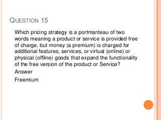 QUESTION 15
Which pricing strategy is a portmanteau of two
words meaning a product or service is provided free
of charge, but money (a premium) is charged for
additional features, services, or virtual (online) or
physical (offline) goods that expand the functionality
of the free version of the product or Service?
Answer
Freemium
 