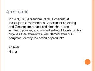 QUESTION 16
In 1969, Dr. Karsanbhai Patel, a chemist at
the Gujarat Government's Department of Mining
and Geology manufactured phosphate-free
synthetic powder, and started selling it locally on his
bicycle as an after-office job. Named after his
daughter, identify the brand or product?
Answer
Nirma
 