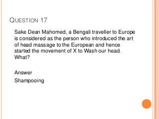QUESTION 17
Sake Dean Mahomed, a Bengali traveller to Europe
is considered as the person who introduced the art
of head massage to the European and hence
started the movement of X to Wash our head.
What?
Answer
Shampooing
 