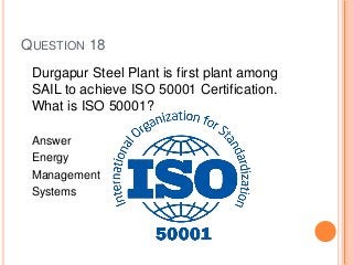 QUESTION 18
Durgapur Steel Plant is first plant among
SAIL to achieve ISO 50001 Certification.
What is ISO 50001?
Answer
Energy
Management
Systems
 