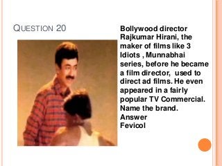 QUESTION 20 Bollywood director
Rajkumar Hirani, the
maker of films like 3
Idiots , Munnabhai
series, before he became
a film director, used to
direct ad films. He even
appeared in a fairly
popular TV Commercial.
Name the brand.
Answer
Fevicol
 