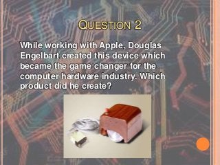 QUESTION 2
While working with Apple, Douglas
Engelbart created this device which
became the game changer for the
computer hardware industry. Which
product did he create?
 