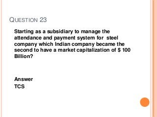 QUESTION 23
Starting as a subsidiary to manage the
attendance and payment system for steel
company which Indian company became the
second to have a market capitalization of $ 100
Billion?
Answer
TCS
 