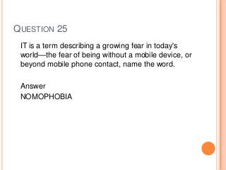 QUESTION 25
IT is a term describing a growing fear in today's
world—the fear of being without a mobile device, or
beyond mobile phone contact, name the word.
Answer
NOMOPHOBIA
 