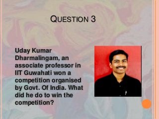 QUESTION 3
Uday Kumar
Dharmalingam, an
associate professor in
IIT Guwahati won a
competition organised
by Govt. Of India. What
did he do to win the
competition?
 