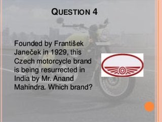 QUESTION 4
Founded by František
Janeček in 1929, this
Czech motorcycle brand
is being resurrected in
India by Mr. Anand
Mahindra. Which brand?
 