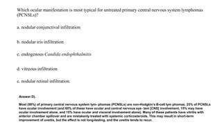 Which ocular manifestation is most typical for untreated primary central nervous system lymphomas
(PCNSLs)?
a. nodular conjunctival infiltration
b. nodular iris infiltration
c. endogenous Candida endophthalmitis
d. vitreous infiltration
e. nodular retinal infiltration.
Answer D).
Most (98%) of primary central nervous system lym- phomas (PCNSLs) are non-Hodgkin’s B-cell lym phomas. 25% of PCNSLs
have ocular involvement (and 60% of these have ocular and central nervous sys- tem [CNS] involvement, 15% may have
ocular involvement alone, and 15% have ocular and visceral involvement alone). Many of these patients have vitritis with
anterior chamber spillover and are mistakenly treated with systemic corticosteroids. This may result in short-term
improvement of uveitis, but the effect is not long-lasting, and the uveitis tends to recur.
 