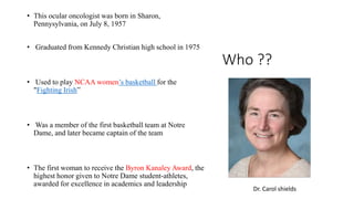 Who ??
• This ocular oncologist was born in Sharon,
Pennysylvania, on July 8, 1957
• Graduated from Kennedy Christian high school in 1975
• Used to play NCAA women’s basketball for the
"Fighting Irish”
• Was a member of the first basketball team at Notre
Dame, and later became captain of the team
• The first woman to receive the Byron Kanaley Award, the
highest honor given to Notre Dame student-athletes,
awarded for excellence in academics and leadership
Dr. Carol shields
 