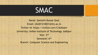 SMAC
Name: Samarth Kumar Goel
Email: UG201210031@iitj.ac.in
Twitter Id: https://twitter.com/Credosam
University: Indian Institute of Technology Jodhpur
Year: 3rd
Semester: 6th
Branch: Computer Science and Engineering
 