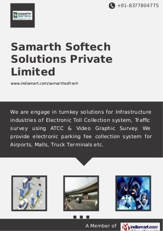 +91-8377804775
A Member of
Samarth Softech
Solutions Private
Limited
www.indiamart.com/samarthsoftech
We are engage in turnkey solutions for Infrastructure
industries of Electronic Toll Collection system, Traﬃc
survey using ATCC & Video Graphic Survey. We
provide electronic parking fee collection system for
Airports, Malls, Truck Terminals etc.
 