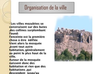 Organisation de la ville
- Les villes mozabites seLes villes mozabites se
construisent sur des butesconstruisent sur des butes
,des collines surplombant,des collines surplombant
l’oued:l’oued:
l’enceinte est la premièrel’enceinte est la première
chose à être édifiéechose à être édifiée
Vient alors la mosquéeVient alors la mosquée
,avant tout autre,avant tout autre
habitation, généralementhabitation, généralement
au point le plus haut de laau point le plus haut de la
ville.ville.
Autour de la mosquéeAutour de la mosquée
naissent donc desnaissent donc des
habitation et rien que deshabitation et rien que des
habitations ,quihabitations ,qui
descendent jusqu’au
 