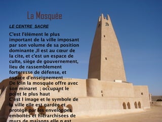 La Mosquée
LE CENTRE SACRE
C’est l’élément le plus
important de la ville imposant
par son volume de sa position
dominante ,Il est au cœur de
la cite, et c’est un espace de
culte, siège de gouvernement,
lieu de rassemblement
forteresse de défense, et
espace d’enseignement……
De loin la mosquée offre avec
son minaret ; occupant le
point le plus haut
C’est l image et le symbole de
la ville elle est gardée et
protégé par les enveloppes
emboîtés et hiérarchisées de
 