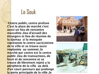 Centre public, centre profane
C’est la place de marché c’est
aussi un lieu de rencontre
masculine ,lieu d’accueil des
étrangers et lieu de réunion de
la djemaa si la mosquée
représente le centre sacré,intime
de la ville et se trouve aussi
implantée au sommet ,le
marché par contre est le centre
public ,lieu de transactions, de
bruit et de rencontre et se
trouve dé librement rejeté a la
périphérie de la ville au delà
d’un court parcours qui prolonge
la porte principale de la ville ,le
Le Souk
 