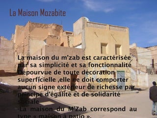 La Maison Mozabite
La maison du m’zab est caractérisée
par sa simplicité et sa fonctionnalité
Dépourvue de toute décoration
superficielle ,elle ne doit comporter
aucun signe extérieur de richesse par
principe d’égalité et de solidarité
sociale
-La maison du M’Zab correspond au
 