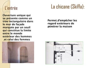 L’entrée
Ouverture unique qui
se présente comme un
trou rectangulaire dans
le mur de façade
marquée par un seuil
qui constitue la limite
entre le monde
extérieur des hommes
et celui des femmes.
La chicane (Skiffa):
PermetPermet d’empêcher lesd’empêcher les
regard extérieurs deregard extérieurs de
pénétrer la maisonpénétrer la maison
 