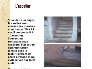 L’escalierL’escalier
Situé dans un angle,Situé dans un angle,
les volées sontles volées sont
courtes, les marchescourtes, les marches
sont hautes 20 à 25sont hautes 20 à 25
cm, il comporte 8 àcm, il comporte 8 à
10 marches.10 marches.
Souvent onSouvent on
remarque deuxremarque deux
escaliers; l’un est enescaliers; l’un est en
communicationcommunication
directe avec ledirecte avec le
teskift, offrant unteskift, offrant un
accès a l’étage et quiaccès a l’étage et qui
évite la vue sur Westévite la vue sur West
eddar.eddar.
 