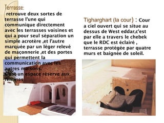 Tigharghart (la cour) : Cour
a ciel ouvert qui se situe au
dessus de West eddar,c’est
par elle a travers le chebek
que le RDC est éclairé ,
terrasse protégée par quatre
murs et baignée de soleil.
Terrasse:
retrouve deux sortes de
terrasse l’une qui
communique directement
avec les terrasses voisines et
qui a pour seul séparation un
simple acrotère ,et l’autre
marquée par un léger relevé
de maçonnerie ,et des portes
qui permettent la
communication avec les
autres maisons.
C’est un espace réserve aux
femmes
 
