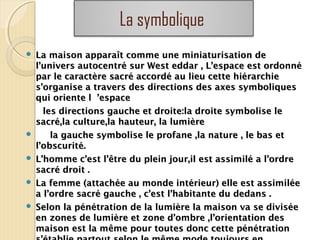 La symbolique
 La maison apparaît comme une miniaturisation deLa maison apparaît comme une miniaturisation de
l’univers autocentré sur West eddar , L’espace est ordonnél’univers autocentré sur West eddar , L’espace est ordonné
par le caractère sacré accordé au lieu cette hiérarchiepar le caractère sacré accordé au lieu cette hiérarchie
s’organise a travers des directions des axes symboliquess’organise a travers des directions des axes symboliques
qui oriente l ’espacequi oriente l ’espace
les directions gauche et droite:la droite symbolise leles directions gauche et droite:la droite symbolise le
sacré,la culture,la hauteur, la lumièresacré,la culture,la hauteur, la lumière
 la gauche symbolise le profane ,la nature , le bas etla gauche symbolise le profane ,la nature , le bas et
l’obscurité.l’obscurité.
 L’homme c’est l’être du plein jour,il est assimilé a l’ordreL’homme c’est l’être du plein jour,il est assimilé a l’ordre
sacré droit .sacré droit .
 La femme (attachée au monde intérieur) elle est assimiléeLa femme (attachée au monde intérieur) elle est assimilée
a l’ordre sacré gauche , c’est l’habitante du dedans .a l’ordre sacré gauche , c’est l’habitante du dedans .
 Selon la pénétration de la lumière la maison va se diviséeSelon la pénétration de la lumière la maison va se divisée
en zones de lumière et zone d’ombre ,l’orientation desen zones de lumière et zone d’ombre ,l’orientation des
maison est la même pour toutes donc cette pénétrationmaison est la même pour toutes donc cette pénétration
 
