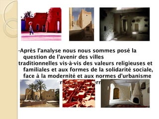 -Après l’analyse nous nous sommes posé la
question de l'avenir des villes
traditionnelles vis-à-vis des valeurs religieuses et
familiales et aux formes de la solidarité sociale,
face à la modernité et aux normes d'urbanisme
et de la construction moderne.
 