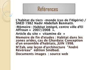 L’habitat du tiers –monde (cas de l’Algérie) /
SNED 1982 Nadir Abdellah Benmatti.
-Mémoire : Habitat intégré, centre ville d’El
Affroun « 2007/2008 ».
Article du site « vitamine dz »
Memoire de fin d'etudes : Habitat dans les
zones arides, cas de Ghardaia: Conception
d'un ensemble d’habitats, JUIN 1998.
M'Zab, une leçon d'architecture "André
Révéreau" édition Sindbad.
Documents images : source web
Références
 