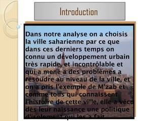 Dans notre analyse on a choisis
la ville saharienne par ce que
dans ces derniers temps on
connu un développement urbain
très rapide, et incontrôlable et
qui a mené a des problèmes a
résoudre au niveau de la ville, et
on a pris l’exemple de M’zab et
comme tous qui connaissent
l’histoire de cette ville, elle a vécu
dès leur naissance une politique
d’isolement qui les a fait
Introduction
 