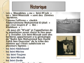 HistoriqueHistorique
• Les « Mozabites » ou « béni-M'zab »
ou « béni-Moussab » sont des Zénètes
berbères.
• Comme l’affirme « cheikh
Abderrahmene Mohammed El-Jilali »
qui s'est inspiré d‘ « Ibn –
Khaldoun » :
• «le pays dit "M'zab" et l'appellation de
la population ayant choisi le lieu pour
s" y installer. Les béni-Missab sont des
berbères appartenant à la généalogie
de "Badin ben Mohammed ben Oueld
Zahik ben Ouassine" de la tribu des
zénètes qui s'était subdivisée en
plusieurs lignées :
• les béni-Abdeloued
• les béni-Mérine
• les béni-Toujme
• les béni-Missab
• les béni-Zerde
 