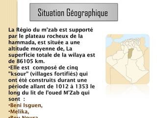La Régio du m’zab est supporté
par le plateau rocheux de la
hammada, est située a une
altitude moyenne de, La
superficie totale de la wilaya est
de 86105 km.
•Elle est composé de cinq
"ksour" (villages fortifiés) qui
ont été construits durant une
période allant de 1012 à 1353 le
long du lit de l’oued M’Zab qui
sont :
•Beni Isguen,
•Melika,
Situation Géographique
 