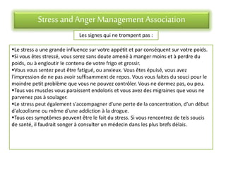 Stress andAnger Management Association
Les signes qui ne trompent pas :
Le stress a une grande influence sur votre appétit et par conséquent sur votre poids.
Si vous êtes stressé, vous serez sans doute amené à manger moins et à perdre du
poids, ou à engloutir le contenu de votre frigo et grossir.
Vous vous sentez peut être fatigué, ou anxieux. Vous êtes épuisé, vous avez
l'impression de ne pas avoir suffisamment de repos. Vous vous faites du souci pour le
moindre petit problème que vous ne pouvez contrôler. Vous ne dormez pas, ou peu.
Tous vos muscles vous paraissent endoloris et vous avez des migraines que vous ne
parvenez pas à soulager.
Le stress peut également s'accompagner d'une perte de la concentration, d'un début
d'alcoolisme ou même d'une addiction à la drogue.
Tous ces symptômes peuvent être le fait du stress. Si vous rencontrez de tels soucis
de santé, il faudrait songer à consulter un médecin dans les plus brefs délais.
 