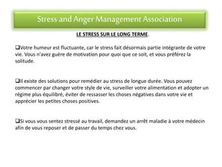 Stress andAnger Management Association
LE STRESS SUR LE LONG TERME.
Votre humeur est fluctuante, car le stress fait désormais partie intégrante de votre
vie. Vous n'avez guère de motivation pour quoi que ce soit, et vous préférez la
solitude.
Il existe des solutions pour remédier au stress de longue durée. Vous pouvez
commencer par changer votre style de vie, surveiller votre alimentation et adopter un
régime plus équilibré, éviter de ressasser les choses négatives dans votre vie et
apprécier les petites choses positives.
Si vous vous sentez stressé au travail, demandez un arrêt maladie à votre médecin
afin de vous reposer et de passer du temps chez vous.
 