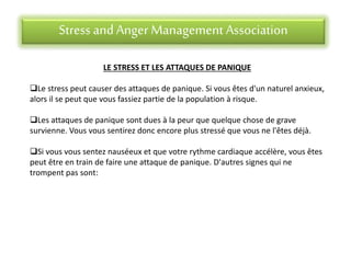 Stress andAnger Management Association
LE STRESS ET LES ATTAQUES DE PANIQUE
Le stress peut causer des attaques de panique. Si vous êtes d'un naturel anxieux,
alors il se peut que vous fassiez partie de la population à risque.
Les attaques de panique sont dues à la peur que quelque chose de grave
survienne. Vous vous sentirez donc encore plus stressé que vous ne l'êtes déjà.
Si vous vous sentez nauséeux et que votre rythme cardiaque accélère, vous êtes
peut être en train de faire une attaque de panique. D'autres signes qui ne
trompent pas sont:
 