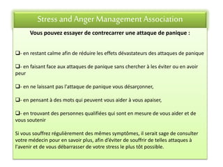 Stress andAnger Management Association
Vous pouvez essayer de contrecarrer une attaque de panique :
- en restant calme afin de réduire les effets dévastateurs des attaques de panique
- en faisant face aux attaques de panique sans chercher à les éviter ou en avoir
peur
- en ne laissant pas l'attaque de panique vous désarçonner,
- en pensant à des mots qui peuvent vous aider à vous apaiser,
- en trouvant des personnes qualifiées qui sont en mesure de vous aider et de
vous soutenir
Si vous souffrez régulièrement des mêmes symptômes, il serait sage de consulter
votre médecin pour en savoir plus, afin d’éviter de souffrir de telles attaques à
l'avenir et de vous débarrasser de votre stress le plus tôt possible.
 