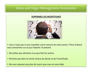 Stress andAnger Management Association
SUPPRIMEZ LES INCERTITUDES
•- Vous n'avez pas à vous inquiéter outre mesure de votre avenir. Il faut d'abord
vous concentrez sur ce qui importe: le présent.
•- Ne prêtez pas attention à ce que font les autres.
•- N'entrez pas dans le cercle vicieux du doute et de l'incertitude.
•- Ne vous rajoutez pas plus de soucis que vous en avez déjà.
 