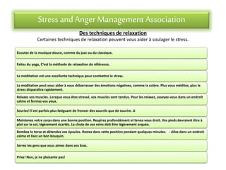 Stress andAnger Management Association
Des techniques de relaxation
Certaines techniques de relaxation peuvent vous aider à soulager le stress.
Écoutez de la musique douce, comme du jazz ou du classique.
Faites du yoga, C’est la méthode de relaxation de référence.
La méditation est une excellente technique pour combattre le stress.
La méditation peut vous aider à vous débarrasser des émotions négatives, comme la colère. Plus vous méditez, plus le
stress disparaîtra rapidement.
Relaxez vos muscles. Lorsque vous êtes stressé, vos muscles sont tendus. Pour les relaxez, asseyez-vous dans un endroit
calme et fermez vos yeux.
Souriez! Il est parfois plus fatiguant de froncer des sourcils que de sourire. JJ
Maintenez votre corps dans une bonne position. Respirez profondément et tenez-vous droit. Vos pieds devraient être à
plat sur le sol, légèrement écartés. La chute de vos reins doit être légèrement arquée.
Bombez le torse et détendez vos épaules. Restez dans cette position pendant quelques minutes. - Allez dans un endroit
calme et lisez un bon bouquin.
Serrez les gens que vous aimez dans vos bras.
Priez! Non, je ne plaisante pas!
 