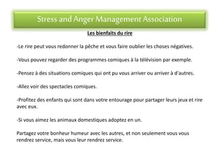 Stress andAnger Management Association
Les bienfaits du rire
-Le rire peut vous redonner la pêche et vous faire oublier les choses négatives.
-Vous pouvez regarder des programmes comiques à la télévision par exemple.
-Pensez à des situations comiques qui ont pu vous arriver ou arriver à d'autres.
-Allez voir des spectacles comiques.
-Profitez des enfants qui sont dans votre entourage pour partager leurs jeux et rire
avec eux.
-Si vous aimez les animaux domestiques adoptez en un.
Partagez votre bonheur humeur avec les autres, et non seulement vous vous
rendrez service, mais vous leur rendrez service.
 