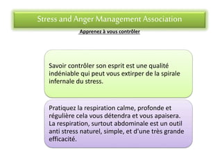 Stress andAnger Management Association
Apprenez à vous contrôler
Savoir contrôler son esprit est une qualité
indéniable qui peut vous extirper de la spirale
infernale du stress.
Pratiquez la respiration calme, profonde et
régulière cela vous détendra et vous apaisera.
La respiration, surtout abdominale est un outil
anti stress naturel, simple, et d'une très grande
efficacité.
 