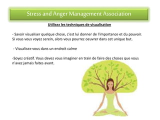 Stress andAnger Management Association
Utilisez les techniques de visualisation
- Savoir visualiser quelque chose, c'est lui donner de l'importance et du pouvoir.
Si vous vous voyez serein, alors vous pourrez oeuvrer dans cet unique but.
- Visualisez-vous dans un endroit calme
-Soyez créatif. Vous devez vous imaginer en train de faire des choses que vous
n'avez jamais faites avant.
 