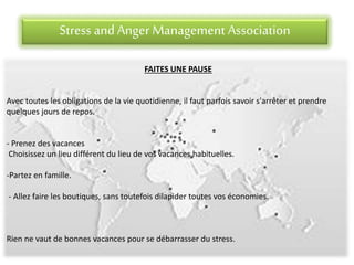 Stress andAnger Management Association
FAITES UNE PAUSE
Avec toutes les obligations de la vie quotidienne, il faut parfois savoir s'arrêter et prendre
quelques jours de repos.
- Prenez des vacances
Choisissez un lieu différent du lieu de vos vacances habituelles.
-Partez en famille.
- Allez faire les boutiques, sans toutefois dilapider toutes vos économies.
Rien ne vaut de bonnes vacances pour se débarrasser du stress.
 
