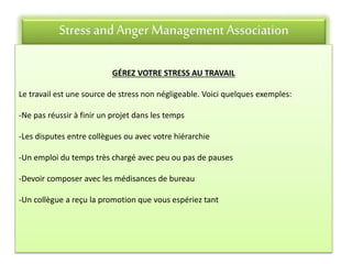 Stress andAnger Management Association
GÉREZ VOTRE STRESS AU TRAVAIL
Le travail est une source de stress non négligeable. Voici quelques exemples:
-Ne pas réussir à finir un projet dans les temps
-Les disputes entre collègues ou avec votre hiérarchie
-Un emploi du temps très chargé avec peu ou pas de pauses
-Devoir composer avec les médisances de bureau
-Un collègue a reçu la promotion que vous espériez tant
 