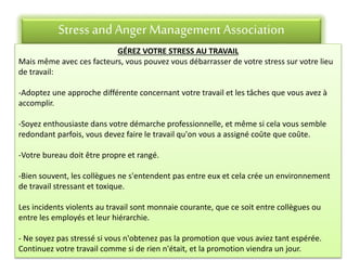 Stress andAnger Management Association
GÉREZ VOTRE STRESS AU TRAVAIL
Mais même avec ces facteurs, vous pouvez vous débarrasser de votre stress sur votre lieu
de travail:
-Adoptez une approche différente concernant votre travail et les tâches que vous avez à
accomplir.
-Soyez enthousiaste dans votre démarche professionnelle, et même si cela vous semble
redondant parfois, vous devez faire le travail qu'on vous a assigné coûte que coûte.
-Votre bureau doit être propre et rangé.
-Bien souvent, les collègues ne s'entendent pas entre eux et cela crée un environnement
de travail stressant et toxique.
Les incidents violents au travail sont monnaie courante, que ce soit entre collègues ou
entre les employés et leur hiérarchie.
- Ne soyez pas stressé si vous n'obtenez pas la promotion que vous aviez tant espérée.
Continuez votre travail comme si de rien n'était, et la promotion viendra un jour.
 