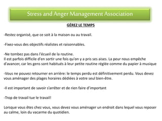 Stress andAnger Management Association
GÉREZ LE TEMPS
-Restez organisé, que ce soit à la maison ou au travail.
-Fixez-vous des objectifs réalistes et raisonnables.
-Ne tombez pas dans l'écueil de la routine.
Il est parfois difficile d'en sortir une fois qu'on y a pris ses aises. La peur nous empêche
d'avancer, car les gens sont habitués à leur petite routine réglée comme du papier à musique
-Vous ne pouvez retourner en arrière: le temps perdu est définitivement perdu. Vous devez
vous aménager des plages horaires dédiées à votre seul bien-être.
-Il est important de savoir s’arrêter et de rien faire d’important
-Trop de travail tue le travail!
Lorsque vous êtes chez vous, vous devez vous aménager un endroit dans lequel vous reposer
au calme, loin du vacarme du quotidien.
 