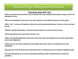 Stress andAnger Management Association
Vous devez savoir dire "non"
Vous ne pouvez pas faire plaisir à tout le monde. Plus vous essayez de faire plaisir aux gens, plus ils en
attendent de vous.
Plus ils en attendent de vous, plus vous serez stressé en vous démenant pour leur faire plaisir.
Dire "non" n'est pas de l'égoïsme, même si les autres pensent parfois que c'est le cas. Vous avez aussi
une vie.
Refuser certaines demandes, c'est passer plus de temps sur ce qui vous tient àcoeur.
Vous procrastinez sans cesse à force de dire "oui«
Dans votre famille également sachez faire la part des choses et ménagez-vous aussi des temps libres
seul et sans obligations.
Dans tous les cas, refusez poliment les demandes des autres, même s'ils tentent de vous faire
culpabiliser.
Les gens qui n'ont de cesse de vous demander tout et n'importe quoi vous trouvent simplement utile.
Il vaut mieux penser à soi et vivre sereinement plutôt que d'être empoisonné par le stress du
quotidien.
 
